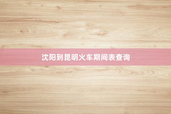 沈阳到昆明火车期间表查询